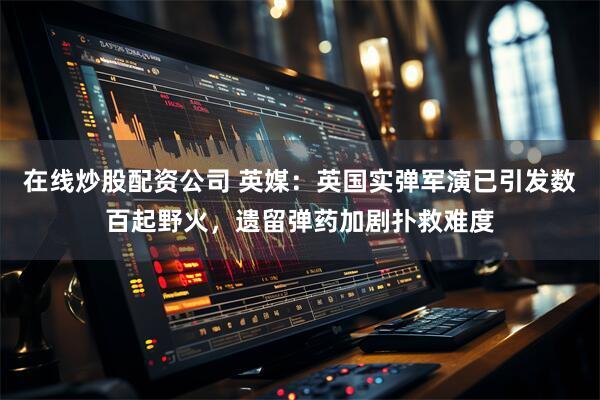 在线炒股配资公司 英媒:英国实弹军演已引发数百起野火,遗留弹药加剧扑救难度