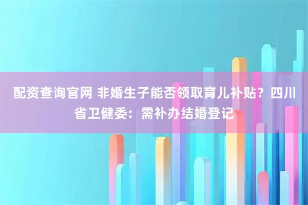 配资查询官网 非婚生子能否领取育儿补贴?四川省卫健委:需补办结婚登记