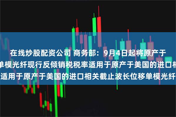 在线炒股配资公司 商务部:9月4日起将原产于美国的进口非色散位移单模光纤现行反倾销税税率适用于原产于美国的进口相关截止波长位移单模光纤