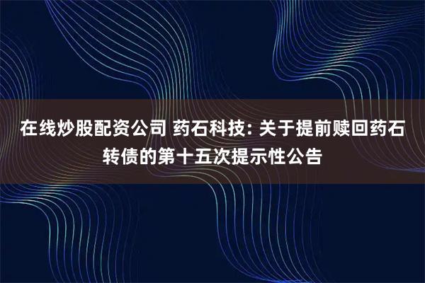 在线炒股配资公司 药石科技: 关于提前赎回药石转债的第十五次提示性公告