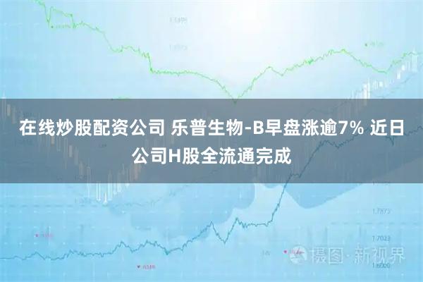 在线炒股配资公司 乐普生物-B早盘涨逾7% 近日公司H股全流通完成
