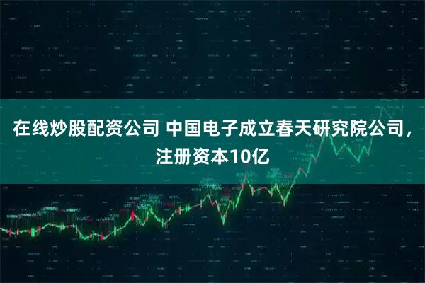 在线炒股配资公司 中国电子成立春天研究院公司,注册资本10亿