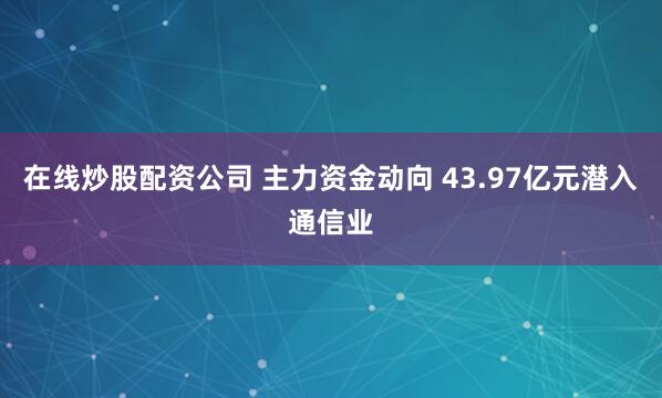在线炒股配资公司 主力资金动向 43.97亿元潜入通信业