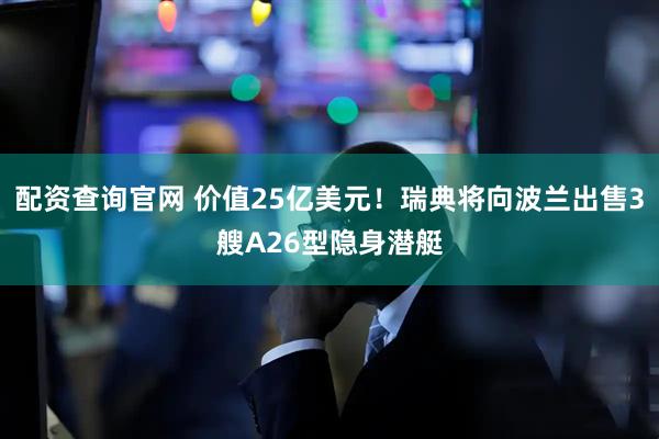 配资查询官网 价值25亿美元!瑞典将向波兰出售3艘A26型隐身潜艇