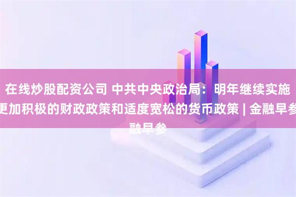在线炒股配资公司 中共中央政治局:明年继续实施更加积极的财政政策和适度宽松的货币政策 | 金融早参