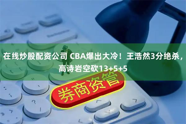 在线炒股配资公司 CBA爆出大冷！王浩然3分绝杀，高诗岩空砍13+5+5